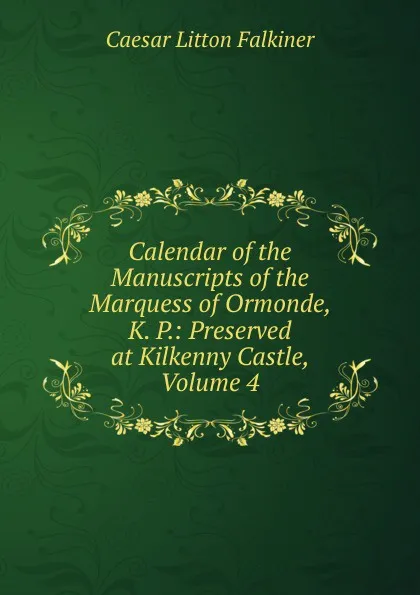 Обложка книги Calendar of the Manuscripts of the Marquess of Ormonde, K. P.: Preserved at Kilkenny Castle, Volume 4, Caesar Litton Falkiner