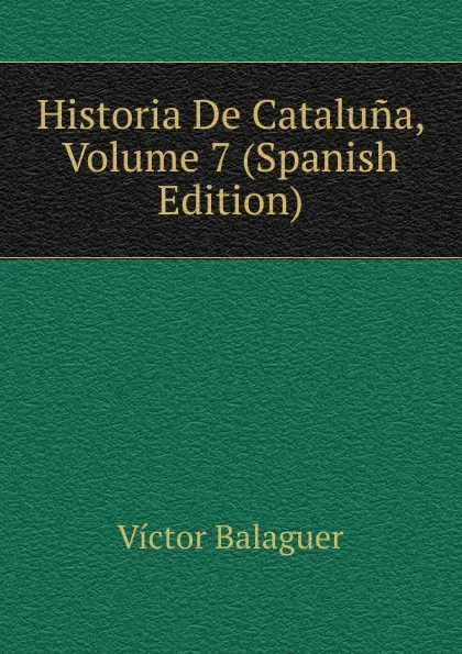 Обложка книги Historia De Cataluna, Volume 7 (Spanish Edition), Victor Balaguer