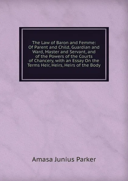 Обложка книги The Law of Baron and Femme: Of Parent and Child, Guardian and Ward, Master and Servant, and of the Powers of the Courts of Chancery, with an Essay On the Terms Heir, Heirs, Heirs of the Body, Amasa Junius Parker