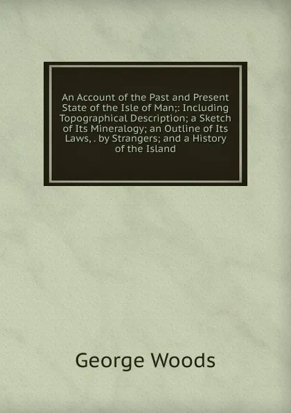 Обложка книги An Account of the Past and Present State of the Isle of Man;: Including Topographical Description; a Sketch of Its Mineralogy; an Outline of Its Laws, . by Strangers; and a History of the Island, George Woods