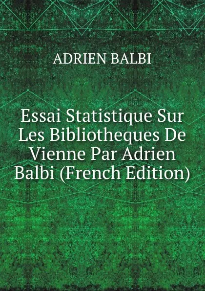 Обложка книги Essai Statistique Sur Les Bibliotheques De Vienne Par Adrien Balbi (French Edition), ADRIEN BALBI