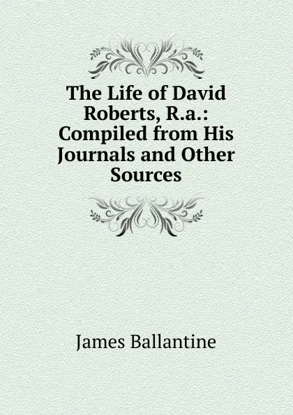 Обложка книги The Life of David Roberts, R.a.: Compiled from His Journals and Other Sources, James Ballantine