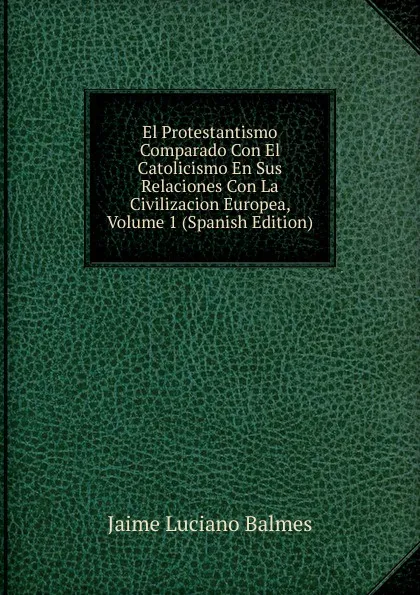 Обложка книги El Protestantismo Comparado Con El Catolicismo En Sus Relaciones Con La Civilizacion Europea, Volume 1 (Spanish Edition), Jaime Luciano Balmes