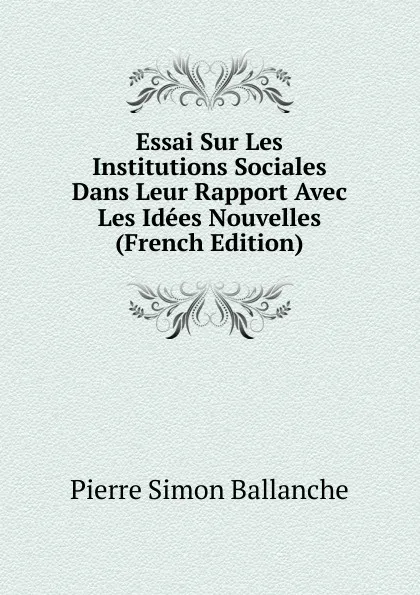 Обложка книги Essai Sur Les Institutions Sociales Dans Leur Rapport Avec Les Idees Nouvelles (French Edition), Pierre Simon Ballanche