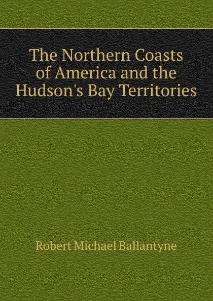 Обложка книги The Northern Coasts of America and the Hudson.s Bay Territories, R. M. Ballantyne