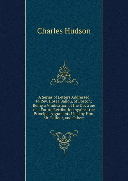 Обложка книги A Series of Letters Addressed to Rev. Hosea Ballou, of Boston: Being a Vindication of the Doctrine of a Future Retribution Against the Principal Arguments Used by Him, Mr. Balfour, and Others, Charles Hudson