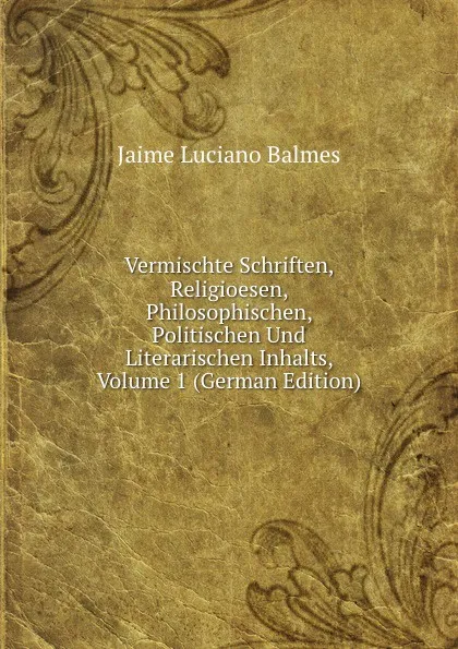 Обложка книги Vermischte Schriften, Religioesen, Philosophischen, Politischen Und Literarischen Inhalts, Volume 1 (German Edition), Jaime Luciano Balmes