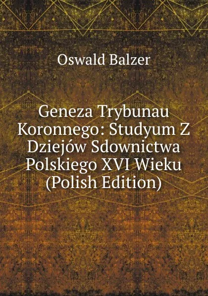 Обложка книги Geneza Trybunau Koronnego: Studyum Z Dziejow Sdownictwa Polskiego XVI Wieku (Polish Edition), Oswald Balzer