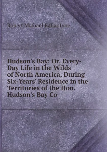 Обложка книги Hudson.s Bay: Or, Every-Day Life in the Wilds of North America, During Six-Years. Residence in the Territories of the Hon. Hudson.s Bay Co, R. M. Ballantyne