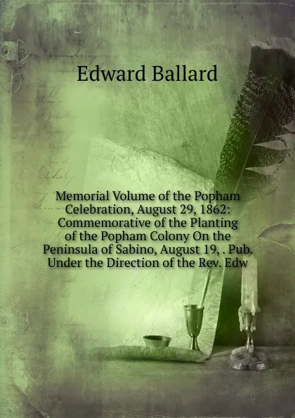 Обложка книги Memorial Volume of the Popham Celebration, August 29, 1862: Commemorative of the Planting of the Popham Colony On the Peninsula of Sabino, August 19, . Pub. Under the Direction of the Rev. Edw, Edward Ballard