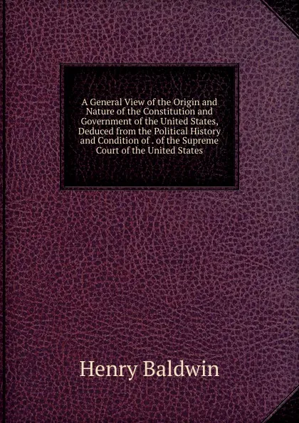 Обложка книги A General View of the Origin and Nature of the Constitution and Government of the United States, Deduced from the Political History and Condition of . of the Supreme Court of the United States, Henry Baldwin