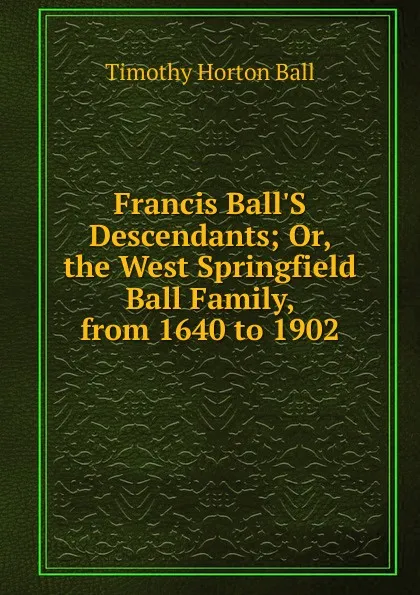 Обложка книги Francis Ball.S Descendants; Or, the West Springfield Ball Family, from 1640 to 1902, Timothy Horton Ball