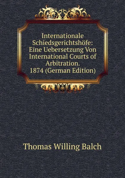 Обложка книги Internationale Schiedsgerichtshofe: Eine Uebersetzung Von International Courts of Arbitration. 1874 (German Edition), Thomas Willing Balch