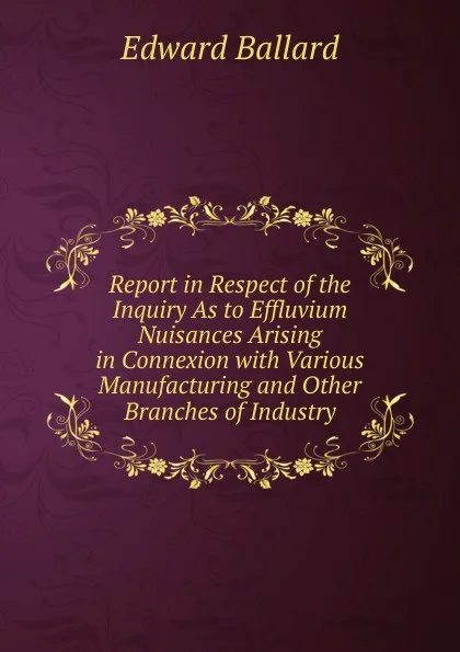 Обложка книги Report in Respect of the Inquiry As to Effluvium Nuisances Arising in Connexion with Various Manufacturing and Other Branches of Industry, Edward Ballard