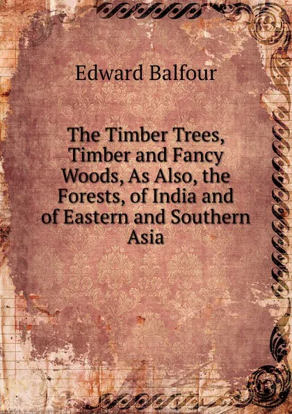 Обложка книги The Timber Trees, Timber and Fancy Woods, As Also, the Forests, of India and of Eastern and Southern Asia, Edward Balfour