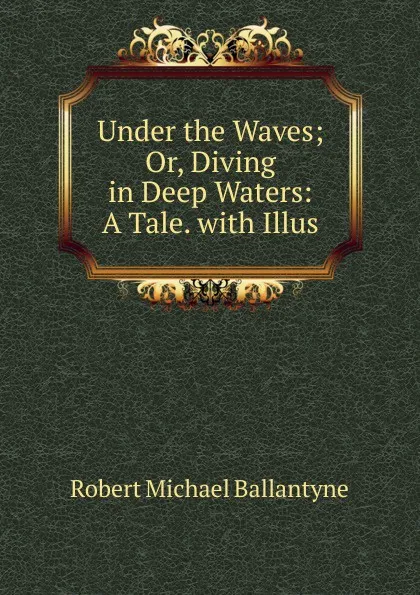 Обложка книги Under the Waves; Or, Diving in Deep Waters: A Tale. with Illus, R. M. Ballantyne