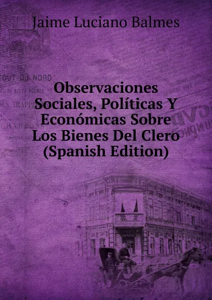 Обложка книги Observaciones Sociales, Politicas Y Economicas Sobre Los Bienes Del Clero (Spanish Edition), Jaime Luciano Balmes