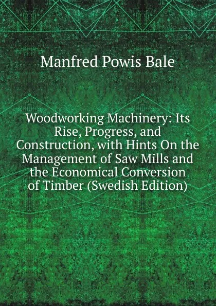 Обложка книги Woodworking Machinery: Its Rise, Progress, and Construction, with Hints On the Management of Saw Mills and the Economical Conversion of Timber (Swedish Edition), Manfred Powis Bale