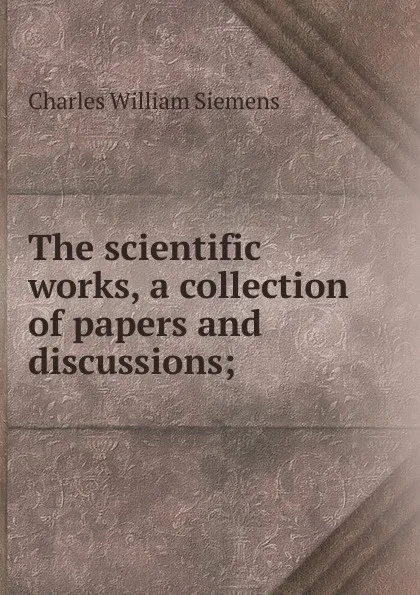 Обложка книги The scientific works, a collection of papers and discussions;, Charles William Siemens