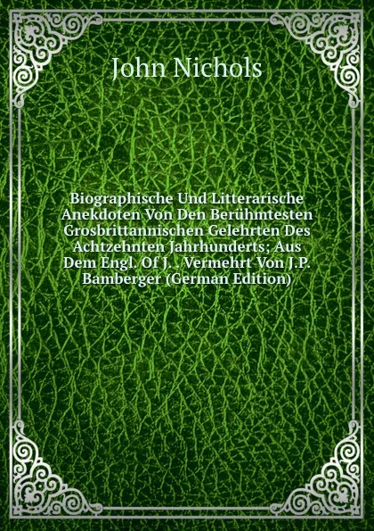 Обложка книги Biographische Und Litterarische Anekdoten Von Den Beruhmtesten Grosbrittannischen Gelehrten Des Achtzehnten Jahrhunderts; Aus Dem Engl. Of J. . Vermehrt Von J.P. Bamberger (German Edition), John Nichols