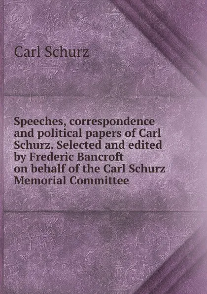 Обложка книги Speeches, correspondence and political papers of Carl Schurz. Selected and edited by Frederic Bancroft on behalf of the Carl Schurz Memorial Committee, Carl Schurz