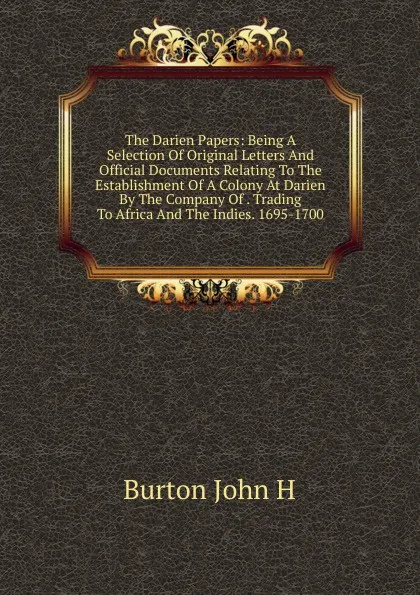 Обложка книги The Darien Papers: Being A Selection Of Original Letters And Official Documents Relating To The Establishment Of A Colony At Darien By The Company Of . Trading To Africa And The Indies. 1695-1700, Burton John H