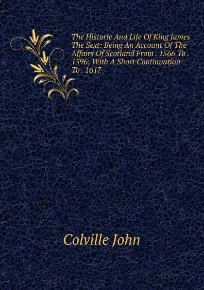 Обложка книги The Historie And Life Of King James The Sext: Being An Account Of The Affairs Of Scotland From . 1566 To . 1596; With A Short Continuation To . 1617, Colville John