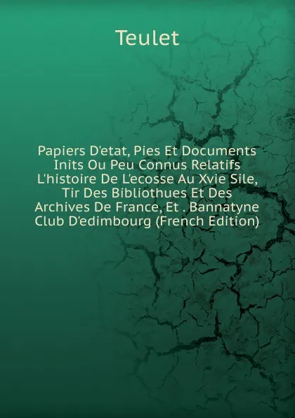 Обложка книги Papiers D.etat, Pies Et Documents Inits Ou Peu Connus Relatifs L.histoire De L.ecosse Au Xvie Sile, Tir Des Bibliothues Et Des Archives De France, Et . Bannatyne Club D.edimbourg (French Edition), Teulet