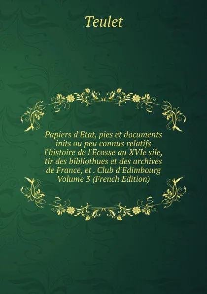 Обложка книги Papiers d.Etat, pies et documents inits ou peu connus relatifs l.histoire de l.Ecosse au XVIe sile, tir des bibliothues et des archives de France, et . Club d.Edimbourg Volume 3 (French Edition), Teulet