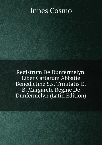 Обложка книги Registrum De Dunfermelyn. Liber Cartarum Abbatie Benedictine S.s. Trinitatis Et B. Margarete Regine De Dunfermelyn (Latin Edition), Innes Cosmo