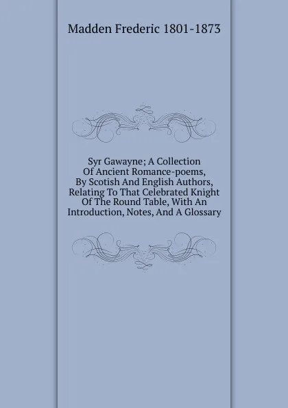 Обложка книги Syr Gawayne; A Collection Of Ancient Romance-poems, By Scotish And English Authors, Relating To That Celebrated Knight Of The Round Table, With An Introduction, Notes, And A Glossary, Madden Frederic 1801-1873