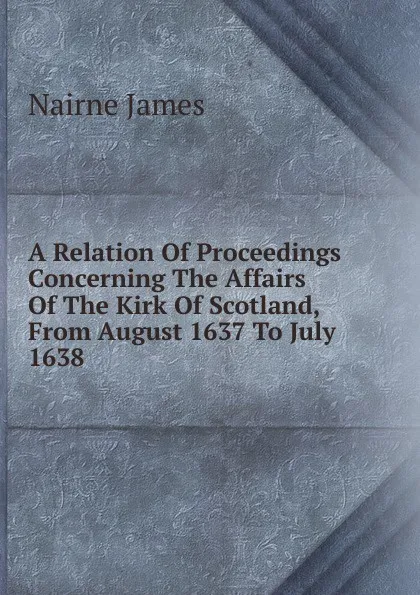 Обложка книги A Relation Of Proceedings Concerning The Affairs Of The Kirk Of Scotland, From August 1637 To July 1638, Nairne James
