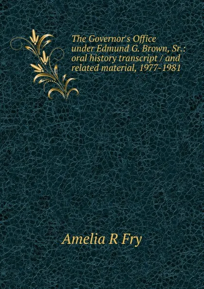 Обложка книги The Governor.s Office under Edmund G. Brown, Sr.: oral history transcript / and related material, 1977-1981, Amelia R Fry