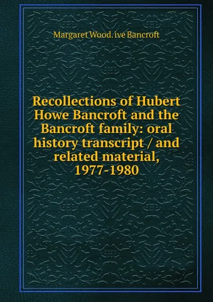 Обложка книги Recollections of Hubert Howe Bancroft and the Bancroft family: oral history transcript / and related material, 1977-1980, Margaret Wood. ive Bancroft