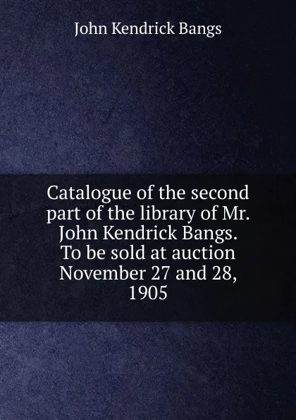 Обложка книги Catalogue of the second part of the library of Mr. John Kendrick Bangs. To be sold at auction November 27 and 28, 1905, Bangs John Kendrick