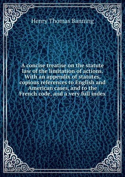 Обложка книги A concise treatise on the statute law of the limitation of actions. With an appendix of statutes, copious references to English and American cases, and to the French code, and a very full index, Henry Thomas Banning