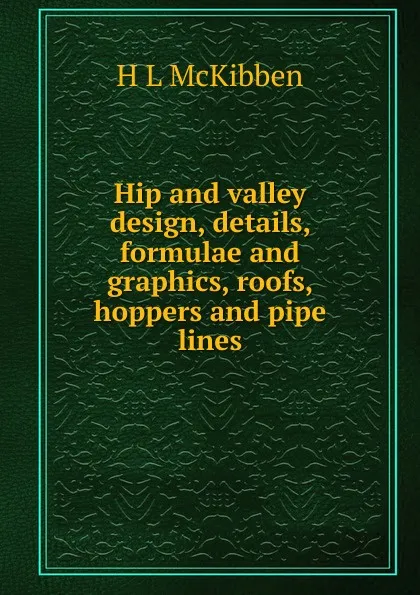 Обложка книги Hip and valley design, details, formulae and graphics, roofs, hoppers and pipe lines, H L McKibben