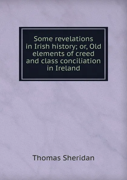 Обложка книги Some revelations in Irish history; or, Old elements of creed and class conciliation in Ireland, Thomas Sheridan