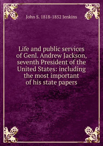 Обложка книги Life and public services of Genl. Andrew Jackson, seventh President of the United States: including the most important of his state papers, John S. 1818-1852 Jenkins