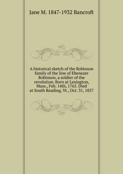 Обложка книги A historical sketch of the Robinson family of the line of Ebenezer Robinson, a soldier of the revolution. Born at Lexington, Mass., Feb. 14th, 1765. Died at South Reading, Vt., Oct. 31, 1857, Jane M. 1847-1932 Bancroft