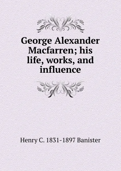 Обложка книги George Alexander Macfarren; his life, works, and influence, Henry C. 1831-1897 Banister