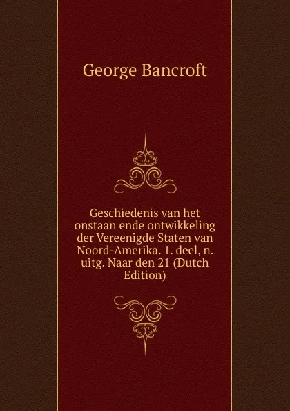 Обложка книги Geschiedenis van het onstaan ende ontwikkeling der Vereenigde Staten van Noord-Amerika. 1. deel, n. uitg. Naar den 21 (Dutch Edition), George Bancroft