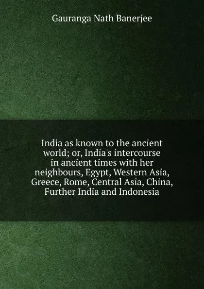 Обложка книги India as known to the ancient world; or, India.s intercourse in ancient times with her neighbours, Egypt, Western Asia, Greece, Rome, Central Asia, China, Further India and Indonesia, Gauranga Nath Banerjee