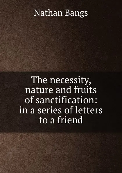 Обложка книги The necessity, nature and fruits of sanctification: in a series of letters to a friend, Nathan Bangs