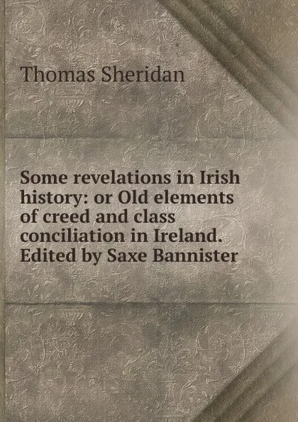 Обложка книги Some revelations in Irish history: or Old elements of creed and class conciliation in Ireland. Edited by Saxe Bannister, Thomas Sheridan