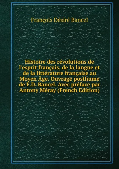 Обложка книги Histoire des revolutions de l.esprit francais, de la langue et de la litterature francaise au Moyen Age. Ouvrage posthume de F.D. Bancel. Avec preface par Antony Meray (French Edition), François Désiré Bancel