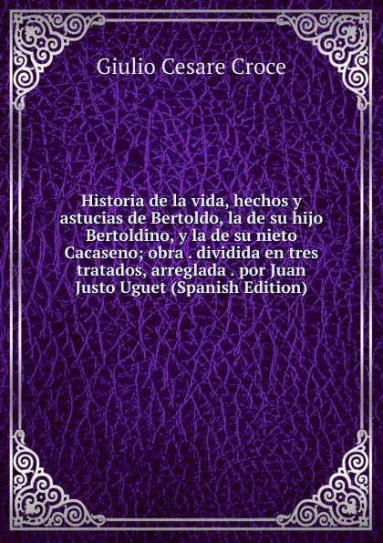 Обложка книги Historia de la vida, hechos y astucias de Bertoldo, la de su hijo Bertoldino, y la de su nieto Cacaseno; obra . dividida en tres tratados, arreglada . por Juan Justo Uguet (Spanish Edition), Giulio Cesare Croce