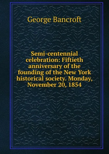 Обложка книги Semi-centennial celebration: Fiftieth anniversary of the founding of the New York historical society. Monday, November 20, 1854, George Bancroft