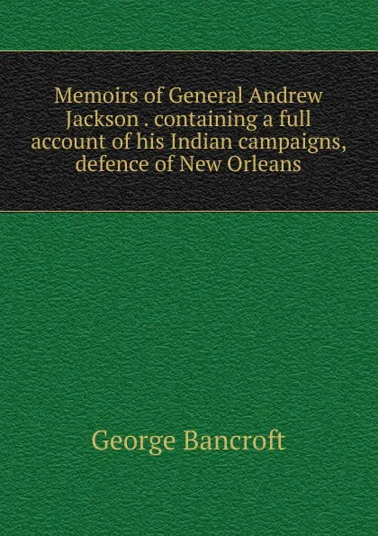 Обложка книги Memoirs of General Andrew Jackson . containing a full account of his Indian campaigns, defence of New Orleans, George Bancroft