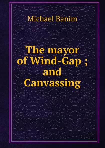 Обложка книги The mayor of Wind-Gap ; and Canvassing, Michael Banim